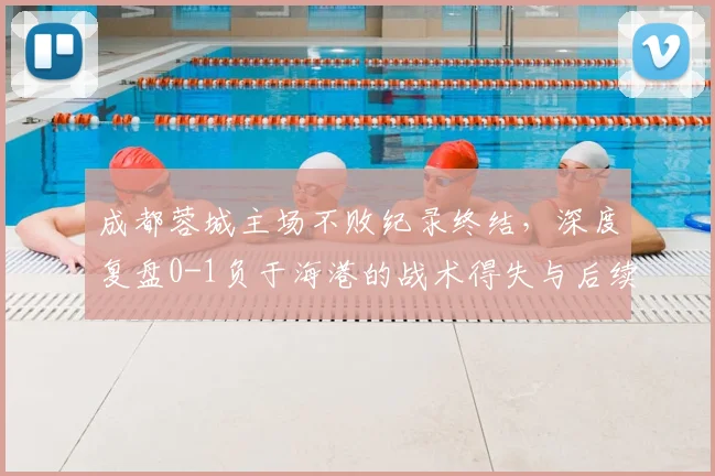 成都蓉城主场不败纪录终结，深度复盘0-1负于海港的战术得失与后续影响