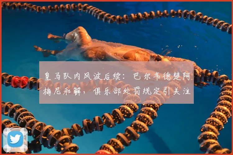 皇马队内风波后续:巴尔韦德楚阿梅尼和解,俱乐部处罚规定引关注