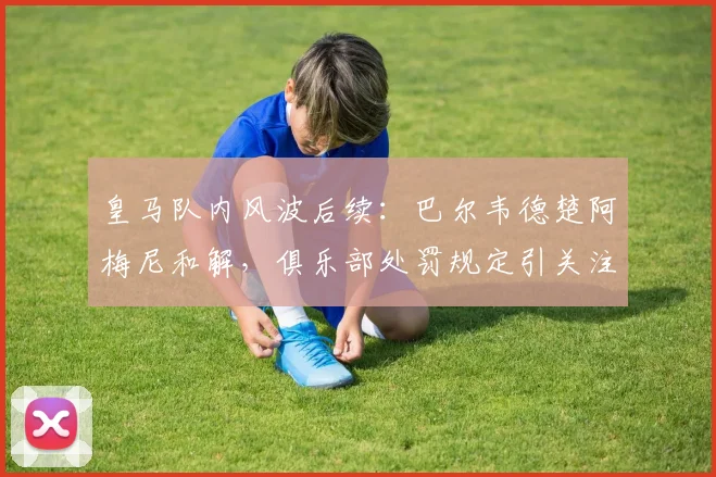 皇马队内风波后续：巴尔韦德楚阿梅尼和解，俱乐部处罚规定引关注