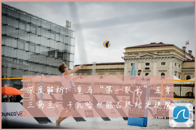 深度解析：皇马“第一队长”五年三易主，卡瓦哈尔能否终结更迭魔咒？