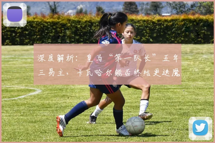 深度解析：皇马“第一队长”五年三易主，卡瓦哈尔能否终结更迭魔咒？