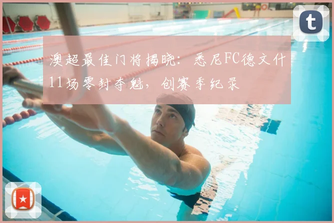 澳超最佳门将揭晓：悉尼FC德文什11场零封夺魁，创赛季纪录